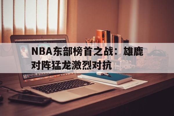 关于NBA东部榜首之战:雄鹿对阵猛龙激烈对抗的信息 关于NBA东部榜首之战:雄鹿对阵猛龙激烈对抗的信息
