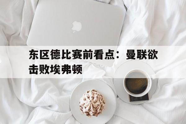 东区德比赛前看点：曼联欲击败埃弗顿(曼联vs埃弗顿热身赛)